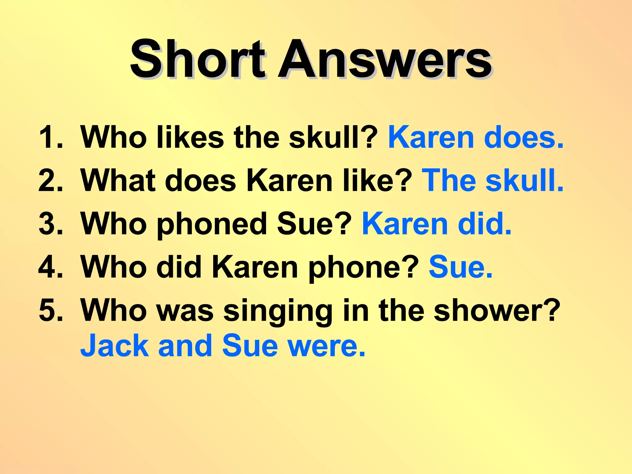 Short Answers   Who likes the skull?  Karen does. What does Karen like?  The skull. Who phoned Sue?  Karen did. Who did Karen phone?  Sue. Who was singing in the shower? Jack and Sue were. 