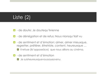 Liste (2)
 - de doute: Je doutequ’ilvienne
 - de dénégation et de refus: Nous nionsqu’ilait vu
 - de sentiment et d’émotion: aimer, aimer mieuxque,
regretter, préférer, êtretriste, content, heureuxque …
 Il refuse (ils’opposeàce) que nous allions au cinéma.

 - de sentiment et d’émotion
 Je suisheureuxquevoussoyezvenu.

 