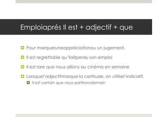 Emploiaprés Il est + adjectif + que
 Pour marqueruneappréciationou un jugement.
 Il est regrettable qu’ilaitperdu son emploi
 Il est rare que nous allions au cinéma en semaine
 Lorsquel’adjectifmarque la certitude, on utilisel’indicatif.
 Il est certain que nous partironsdemain

 