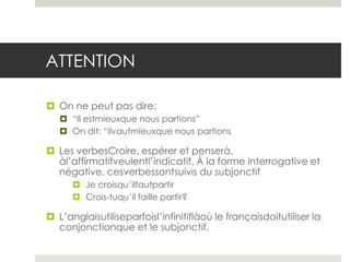 ATTENTION
 On ne peut pas dire:
 “Il estmieuxque nous partions”
 On dit: “ilvautmieuxque nous partions

 Les verbesCroire, espérer et penserà,
àl’affirmatifveulentl’indicatif. À la forme interrogative et
négative, cesverbessontsuivis du subjonctif
 Je croisqu’ilfautpartir
 Crois-tuqu’il faille partir?

 L’anglaisutiliseparfoisl’infinitiflàoù le françaisdoitutiliser la
conjonctionque et le subjonctif.

 