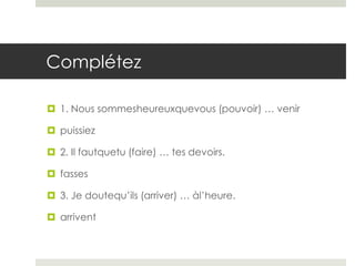 Complétez
 1. Nous sommesheureuxquevous (pouvoir) … venir
 puissiez
 2. Il fautquetu (faire) … tes devoirs.
 fasses
 3. Je doutequ’ils (arriver) … àl’heure.
 arrivent

 