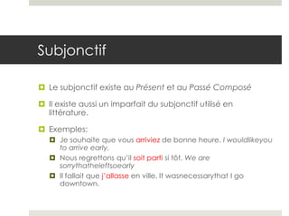 Subjonctif
 Le subjonctif existe au Présent et au Passé Composé
 Il existe aussi un imparfait du subjonctif utilisé en
littérature.
 Exemples:
 Je souhaite que vous arriviez de bonne heure. I wouldlikeyou
to arrive early.
 Nous regrettons qu’il soit parti si tôt. We are
sorrythatheleftsoearly
 Il fallait que j’allasse en ville. It wasnecessarythat I go
downtown.

 