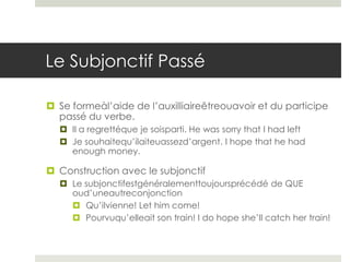 Le Subjonctif Passé
 Se formeàl’aide de l’auxilliaireêtreouavoir et du participe
passé du verbe.
 Il a regrettéque je soisparti. He was sorry that I had left
 Je souhaitequ’ilaiteuassezd’argent. I hope that he had
enough money.

 Construction avec le subjonctif
 Le subjonctifestgénéralementtoujoursprécédé de QUE
oud’uneautreconjonction
 Qu’ilvienne! Let him come!
 Pourvuqu’elleait son train! I do hope she’ll catch her train!

 