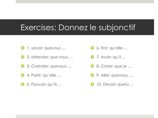 Exercises: Donnez le subjonctif
 1. savoir: quevous …

 6. finir: qu’elle …

 2. attendre: que nous …

 7. Avoir: qu’il …

 3. Craindre: quevous …

 8. Croire: que je …

 4. Partir: qu’elle …

 9. Aller: quevous …

 5. Pouvoir: qu’ils …

 10. Devoir: quetu …

 