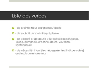 Liste des verbes
 - de crainte: Nous craignonsqu’ilparle
 - de souhait: Je souhaitequ’ilpleuve
 - de volonté et de désir: Il veutquetu le reconduises.
(exige, demande, ordonne, désire, veutbien,
tientàceque)
 - de nécessité: Il faut (ilestnécessaire, ilest indispensable)
quetusois au rendez-vous

 
