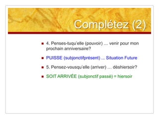 Complétez (2)


4. Penses-tuqu’elle (pouvoir) … venir pour mon
prochain anniversaire?



PUISSE (subjonctifprésent) ... Situation Future



5. Pensez-vousqu’elle (arriver) … dèshiersoir?



SOIT ARRIVÉE (subjonctif passé) = hiersoir

 