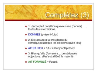 Complétez (3)


1. J’accepteà condition quevous me (donner) …
toutes les informations.



DONNIEZ (présent-futur)



2. Elle assurera la présidence du
comitéjusqu’àceque les élections (avoir lieu)



AIENT LIEU = futur = Subjonctifprésent



3. Bien qu’elle (formuler) … de sérieuses
objections, elles’estralliéeà la majorité.



AIT FORMULÉ = Passé.

 