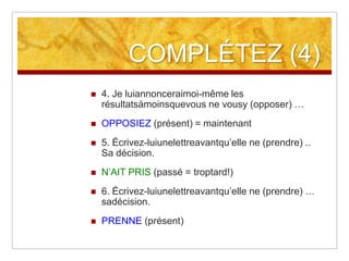 COMPLÉTEZ (4)


4. Je luiannonceraimoi-même les
résultatsàmoinsquevous ne vousy (opposer) …



OPPOSIEZ (présent) = maintenant



5. Écrivez-luiunelettreavantqu’elle ne (prendre) ..
Sa décision.



N’AIT PRIS (passé = troptard!)



6. Écrivez-luiunelettreavantqu’elle ne (prendre) …
sadécision.



PRENNE (présent)

 