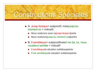 Constructions Spéciales


A. Jusqu’àceque= subjonctif, maisjusqu’au
moment où = indicatif.





Nous resterons avec luijusqu’àcequ’ilparte.
Nous resteronsjusqu’au moment oùilpartira

B. Il sembleque= subjonctifmaisil me (te, lui, nous,
vousleur) semble = indicatif


Il semblequela situation soitdésespérée



Il me semblequela situation estdésespérée

 