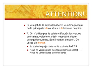 ATTENTION!


Si le sujet de la subordonnéeest le mêmequecelui
de la principale: Jevoudrais + Jefaismes devoirs.



A. On n’utilise pas le subjonctif après les verbes
de crainte, volonté et désir, nécessité, doute,
dénégationourefus. Semtiment et émotion. On
utilise un infinitif.


Je souhaitequeje parte --- Je souhaite PARTIR



Nous ne voulons pas quenous disionsce secret --Nous ne voulons pas dire ce secret.

 