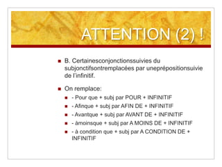 ATTENTION (2) !


B. Certainesconjonctionssuivies du
subjonctifsontremplacées par uneprépositionsuivie
de l’infinitif.



On remplace:


- Pour que + subj par POUR + INFINITIF



- Afinque + subj par AFIN DE + INFINITIF



- Avantque + subj par AVANT DE + INFINITIF



- àmoinsque + subj par A MOINS DE + INFINITIF



- à condition que + subj par A CONDITION DE +
INFINITIF

 