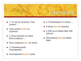 Exercices






4. Il trahitsesamis. Il refuse …





Il refuse de trahirsesamis.

Tues content d’aller en
vacances



5. Elle ira en Italieà Noël. Elle
estravie

2. Nous sommes en retard.
Nous craignons …



Elle estravied’aller en Italieà
Noël.

1. Tu vas en vacances. Tues
content …



Nous craignonsd’être en retard



3. Vousdevezpartir.
Vousregrettez …



Vousregrettezde devoir partir.

 