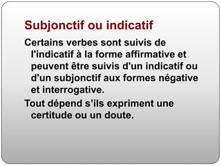 SubjonctifouindicatifCertains verbes sont suivis de l'indicatif à la forme affirmative et peuvent être suivis d'un indicatif ou d'un subjonctif aux formes négative et interrogative.Tout dépend s’ils expriment une certitude ou un doute.
