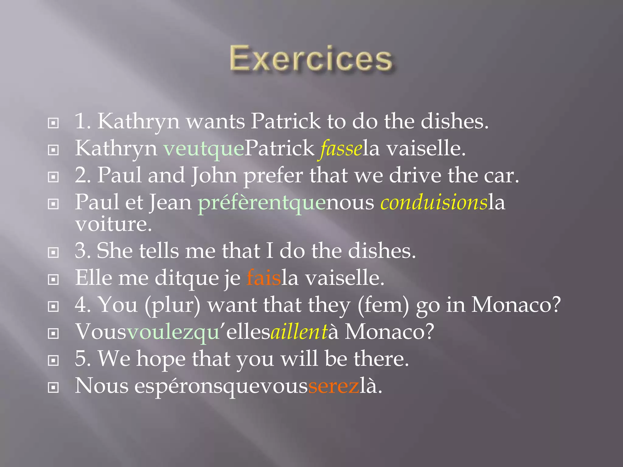 










1. Kathryn wants Patrick to do the dishes.
Kathryn veutquePatrick fassela vaiselle.
2. Paul and John prefer that we drive the car.
Paul et Jean préfèrentquenous conduisionsla
voiture.
3. She tells me that I do the dishes.
Elle me ditque je faisla vaiselle.
4. You (plur) want that they (fem) go in Monaco?
Vousvoulezqu’ellesaillentà Monaco?
5. We hope that you will be there.
Nous espéronsquevousserezlà.

 