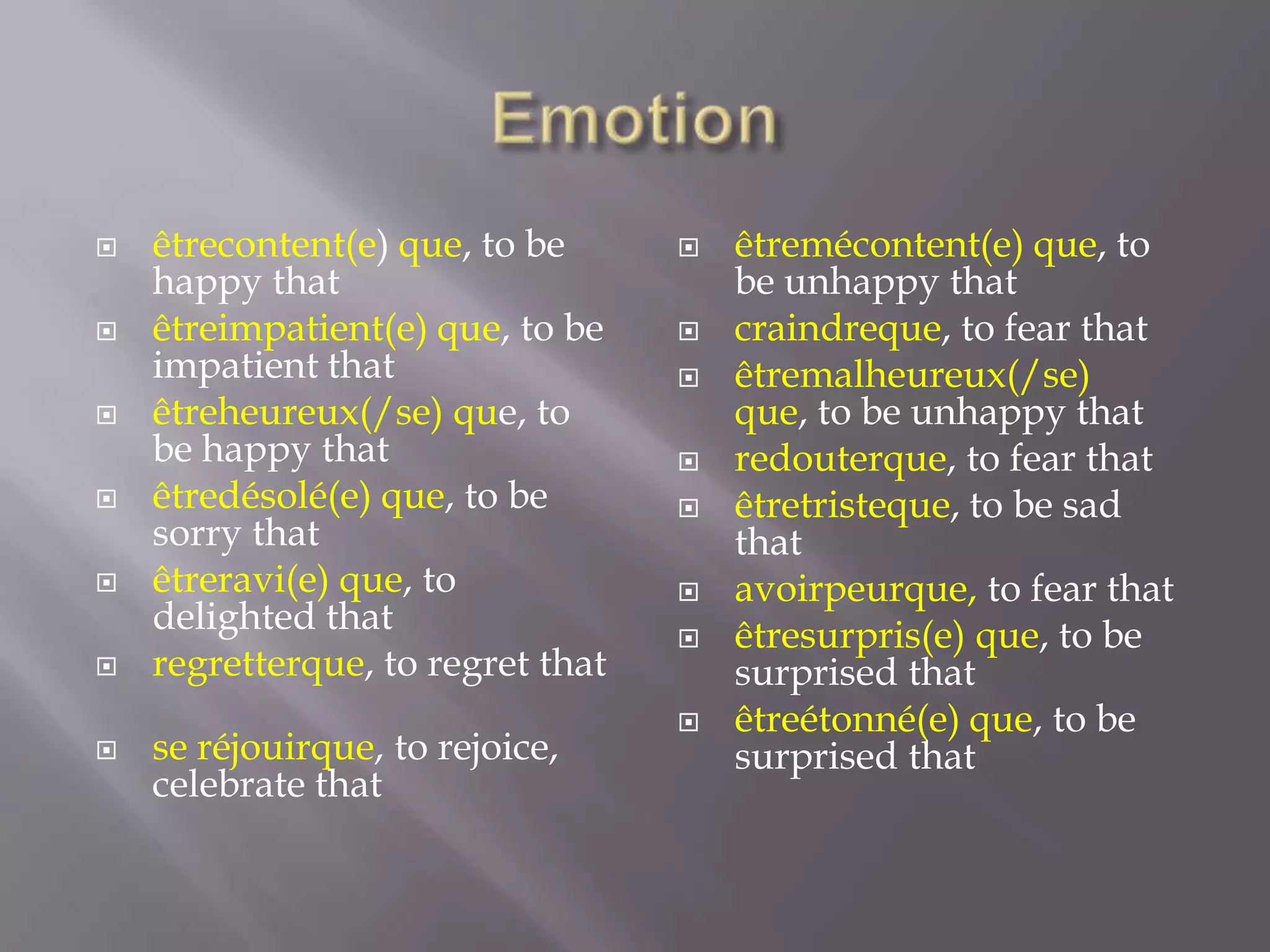 







êtrecontent(e) que, to be
happy that
êtreimpatient(e) que, to be
impatient that
êtreheureux(/se) que, to
be happy that
êtredésolé(e) que, to be
sorry that
êtreravi(e) que, to
delighted that
regretterque, to regret that

se réjouirque, to rejoice,
celebrate that










êtremécontent(e) que, to
be unhappy that
craindreque, to fear that
êtremalheureux(/se)
que, to be unhappy that
redouterque, to fear that
êtretristeque, to be sad
that
avoirpeurque, to fear that
êtresurpris(e) que, to be
surprised that
êtreétonné(e) que, to be
surprised that

 