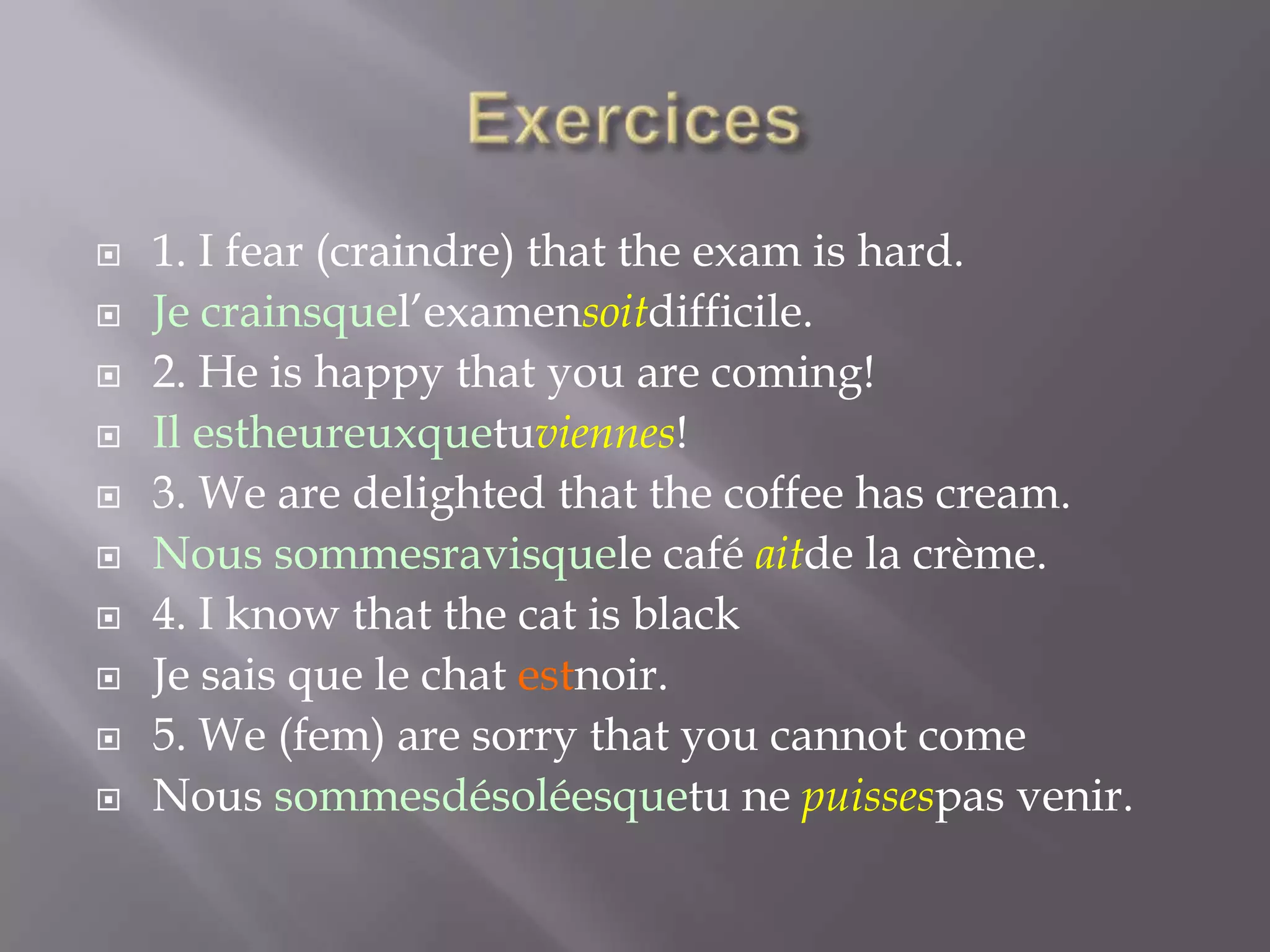 











1. I fear (craindre) that the exam is hard.
Je crainsquel’examensoitdifficile.
2. He is happy that you are coming!
Il estheureuxquetuviennes!
3. We are delighted that the coffee has cream.
Nous sommesravisquele café aitde la crème.
4. I know that the cat is black
Je sais que le chat estnoir.
5. We (fem) are sorry that you cannot come
Nous sommesdésoléesquetu ne puissespas venir.

 
