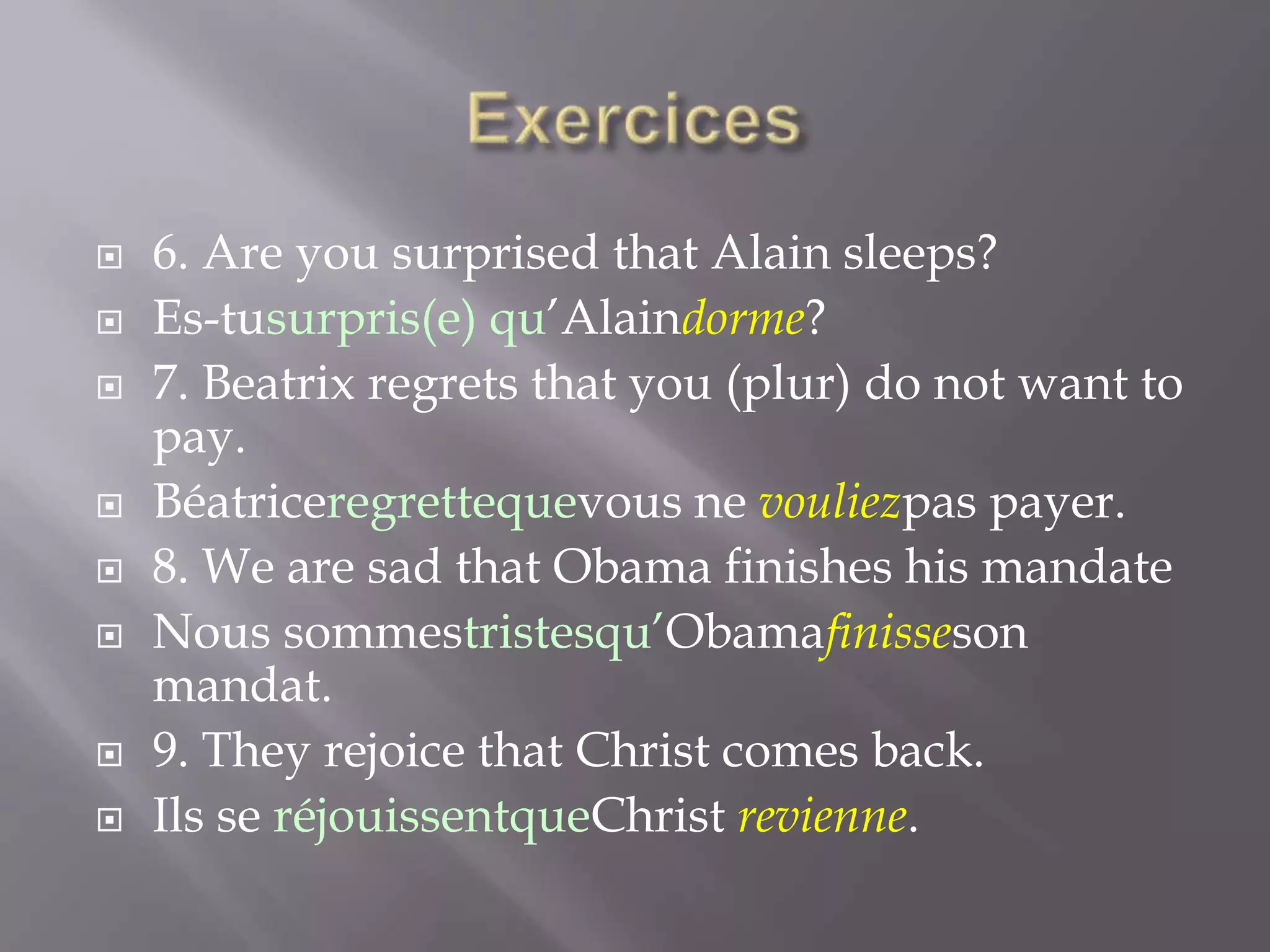 











6. Are you surprised that Alain sleeps?
Es-tusurpris(e) qu’Alaindorme?
7. Beatrix regrets that you (plur) do not want to
pay.
Béatriceregrettequevous ne vouliezpas payer.
8. We are sad that Obama finishes his mandate
Nous sommestristesqu’Obamafinisseson
mandat.
9. They rejoice that Christ comes back.
Ils se réjouissentqueChrist revienne.

 