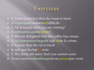 











1. I fear (craindre) that the exam is hard.
Je crainsquel’examensoitdifficile.
2. He is happy that you are coming!
Il estheureuxquetuviennes!
3. We are delighted that the coffee has cream.
Nous sommesravisquele café aitde la crème.
4. I know that the cat is black
Je sais que le chat estnoir.
5. We (fem) are sorry that you cannot come
Nous sommesdésoléesquetu ne puissespas venir.

 