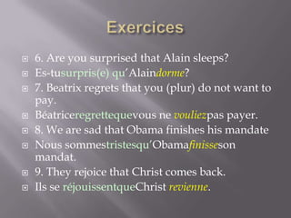 











6. Are you surprised that Alain sleeps?
Es-tusurpris(e) qu’Alaindorme?
7. Beatrix regrets that you (plur) do not want to
pay.
Béatriceregrettequevous ne vouliezpas payer.
8. We are sad that Obama finishes his mandate
Nous sommestristesqu’Obamafinisseson
mandat.
9. They rejoice that Christ comes back.
Ils se réjouissentqueChrist revienne.

 