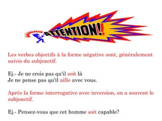 Les verbes objectifs à la forme négative sont, généralement suivis du subjonctif. Ej.- Je ne crois pas qu'il  soit  là Je ne pense pas qu'il  aille  avec vous. Après la forme interrogative avec inversion, on a souvent le subjonctif. Ej.- Pensez-vous que cet homme  soit  capable? 