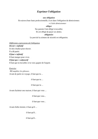 Exprimer l'obligation
une obligation
En raison d'une faute professionnelle, il est dans l'obligation de démissionner.
                                                                                = il doit démissionner
obliger
Ses parents l'ont obligé à travailler.
Ils est obligé de payer ses dettes.
obligatoire
Le port de la ceinture de sécurité est obligatoire.
Différentes expressions de l'obligation
Devoir + infinitif
Je dois étudier pour réussir.
Il a dû partir.
Il faut + infinitif
Il faut manger pour vivre.
Il faut que + subjonctif
Il faut que tu travailles si tu veux gagner de l'argent.
Exercice
Complétez les phrases.
Avant de partir en voyage, il faut que tu ...
                                            il faut que tu ...
                                            il faut que tu ...
Avant d'acheter une maison, il faut que vous ...
                                              il faut que vous...
                                              il faut que vous...
Avant d'aller dormir, il faut qu'il ...
                                  il faut qu'il...
                                       il faut qu'il...
 