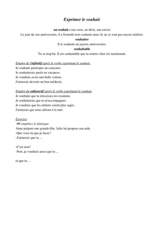Exprimer le souhait
un souhait (=un voeu, un désir, une envie)
Le jour de son anniversaire, il a formulé trois souhaits mais ils ne se sont pas encore réalisés.
souhaiter
Il te souhaite un joyeux anniversaire.
souhaitable
Tu as trop bu. Il est souhaitable que tu rentres chez toi maintenant.
Emploi de l'   infinitif    après le verbe exprimant le souhait.   
Je souhaite participer au concours.
Je souhaiterais partir en vacances.
Je voudrais avoir une belle voiture.
J'aimerais devenir un bon médecin.
Emploi du    subjonctif    après le verbe exprimant le souhait.   
Je souhaite que tu réussisses tes examens.
Je souhaiterais que tu m'accompagnes.
Je voudrais que les enfants soient plus sages.
J'aimerais que nous allions à la mer.
Exercice
Complétez le dialogue.
Anne prépare une grande fête. Julie lui propose son aide.
­Que veux­tu que je fasse?
­J'aimerais que tu ...
­C'est tout?
­Non, je voudrais aussi que tu ...
et que tu ...
 