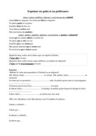 Exprimer ses goûts et ses préférences
aimer /  adorer / préférer /  détester /  avoir horreur de    + infinitif   
J'aime faire les magasins / Je n'aime pas faire les magasins.
Tu adores partir en vacances.
Il préfère boire du bon vin.
Vous détestez rentrer tard.
Elles ont horreur de conduire.
aimer /  adorer /  préférer /  détester /  avoir horreur     + que/qu' + subjonctif   
J'aime que les enfants aillent se coucher tôt.
Tu adores que je sois avec toi.
Il préfère que je ne vienne pas.
Mes parents détestent que je rentre tard.
Ils ont horreur que tu boives autant.
Quand les deux verbes ont le même sujet, on emploie l'infinitif.
J'aime aller à la mer.
Quand les deux verbes ont des sujets différents, on emploie le subjonctif.
J'aime que tu m'accompagnes à la mer.
Exercices
Mettez le verbe entre parenthèses à l'infinitif ou au subjonctif.
Elle déteste (faire) ...................................... la cuisine. Elle préfère (aller) ............................... au
restaurant.
Je n'aime pas (se promener) ..................................... seule. Je préfère qu'une amie m' (accompagner) 
............................................
J'ai horreur que le train (être) ...................................... en retard.
Je déteste (faire) ....................................... le ménage. Je préfère qu'une femme de ménage le (faire)  
..............................................
J'adore (aller) ....................................... au cinéma avec mes amis.
Et vous? Qu'adorez­vous? Que détestez­vous? Complétez les phrases.
J'adore (+ infinitif) ...
J'adore que ...
Je déteste (+ infinitif) ...
Je déteste que ...
 