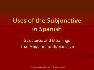 www.professorjason.com    © jason r. jolley Uses of the Subjunctive in Spanish Structures and Meanings That Require the Subjunctive 