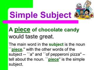 Simple SubjectA pieceof chocolate candy would taste great. The main word in the subject is the noun ``piece,'' with the other words of the subject -- ``a'' and ``of pepperoni pizza'' – tell about the noun. ``piece'' is the simple subject.