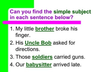 Can you find the simple subject in each sentence below?My littlebrother broke his finger.His Uncle Bob asked for directions.Those soldiers carried guns.Our babysitter arrived late.