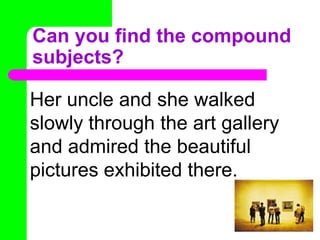 Can you find the compound subjects?Her uncle and she walked slowly through the art gallery and admired the beautiful pictures exhibited there. 