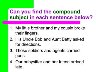 Can you find the compound subject in each sentence below?My little brother and my cousin broke their fingers.His Uncle Bob and Aunt Betty asked for directions.Those soldiers and agents carried guns.Our babysitter and her friend arrived late.
