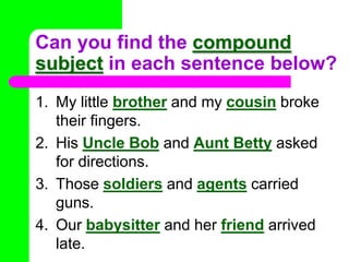 Can you find the compound subject in each sentence below?My littlebrotherand mycousin broke their fingers.His Uncle BobandAunt Betty asked for directions.Those soldiersandagents carried guns.Our babysitterand herfriendarrived late.