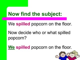 Now find the subject:We spilled popcorn on the floor. Now decide who or what spilled popcorn?Wespilled popcorn on the floor. 