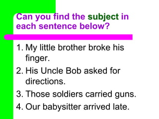 Can you find the subject in each sentence below?My little brother broke his finger.His Uncle Bob asked for directions.Those soldiers carried guns.Our babysitter arrived late.