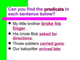 Can you find the  predicate  in each sentence below? My little brother  broke his finger . His Uncle Bob  asked for directions . Those soldiers  carried guns . Our babysitter  arrived late . 