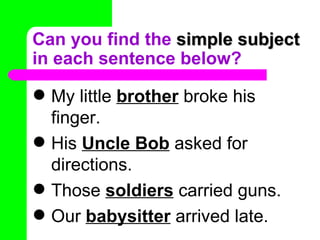 Can you find the  simple subject  in each sentence below? My little   brother  broke his finger. His  Uncle Bob  asked for directions. Those  soldiers  carried guns. Our  babysitter  arrived late. 