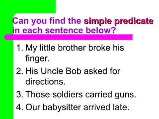Can you find the  simple predicate  in each sentence below? My little brother broke his finger. His Uncle Bob asked for directions. Those soldiers carried guns. Our babysitter arrived late. 