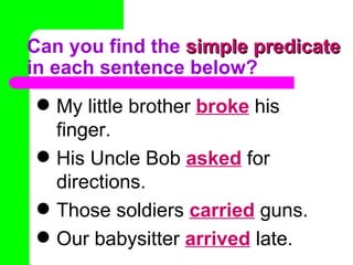 Can you find the  simple predicate  in each sentence below? My little brother  broke   his finger. His Uncle Bob  asked   for directions. Those soldiers  carried   guns. Our babysitter  arrived   late. 