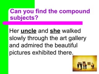 Can you find the compound subjects? Her  uncle  and  she  walked slowly through the art gallery and admired the beautiful pictures exhibited there.  