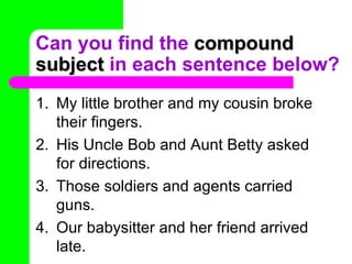 Can you find the  compound subject  in each sentence below? My little brother and my cousin broke their fingers. His Uncle Bob and Aunt Betty asked for directions. Those soldiers and agents carried guns. Our babysitter and her friend arrived late. 