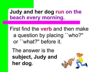 Judy and her dog   run  on the beach every morning. First find the  verb  and then make a question by placing ``who?'' or ``what?'' before it. The answer is the  subject, Judy and her dog . 