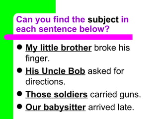 Can you find the  subject  in each sentence below? My little brother  broke his finger. His Uncle Bob  asked for directions. Those soldiers  carried guns. Our babysitter  arrived late. 