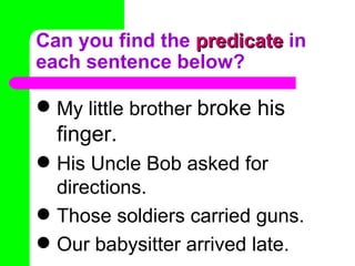 Can you find the  predicate  in each sentence below? My little brother  broke his finger. His Uncle Bob asked for directions. Those soldiers carried guns. Our babysitter arrived late. 
