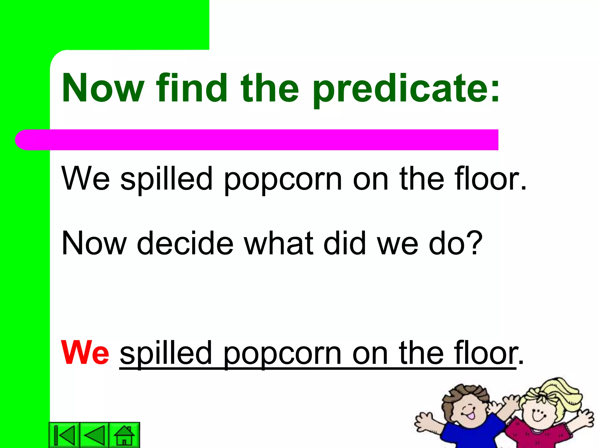Now find the predicate:

We spilled popcorn on the floor.
Now decide what did we do?


We spilled popcorn on the floor.
 