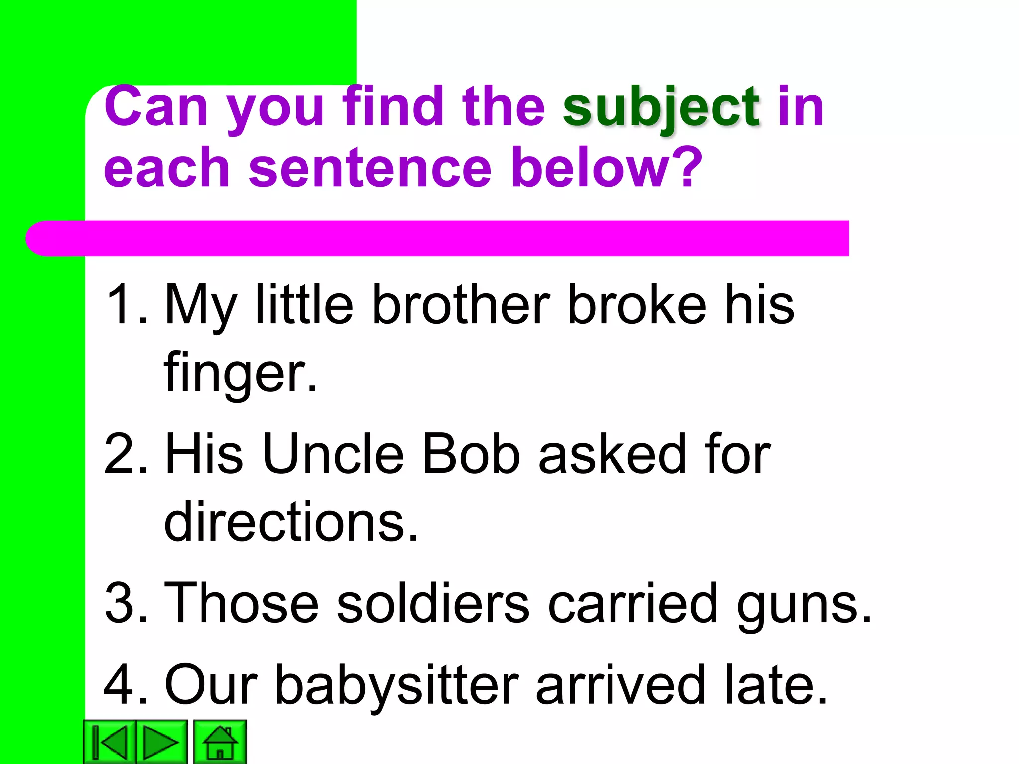 Can you find the subject in
each sentence below?

1. My little brother broke his
   finger.
2. His Uncle Bob asked for
   directions.
3. Those soldiers carried guns.
4. Our babysitter arrived late.
 