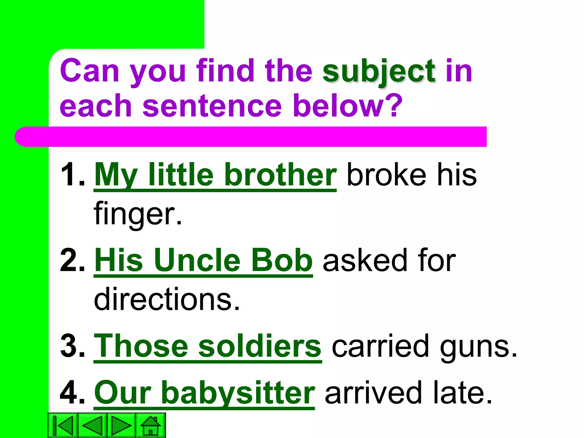 Can you find the subject in
each sentence below?

1. My little brother broke his
   finger.
2. His Uncle Bob asked for
   directions.
3. Those soldiers carried guns.
4. Our babysitter arrived late.
 