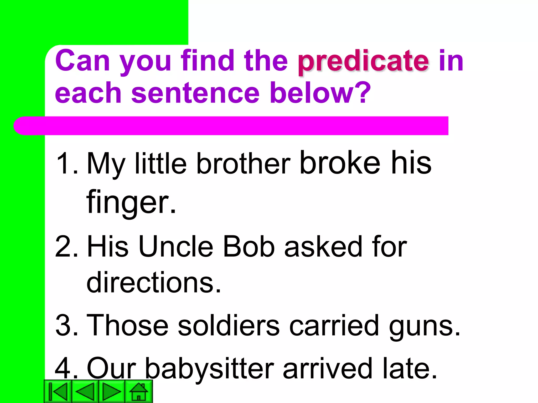 Can you find the predicate in
each sentence below?

1. My little brother broke his
  finger.
2. His Uncle Bob asked for
   directions.
3. Those soldiers carried guns.
4. Our babysitter arrived late.
 