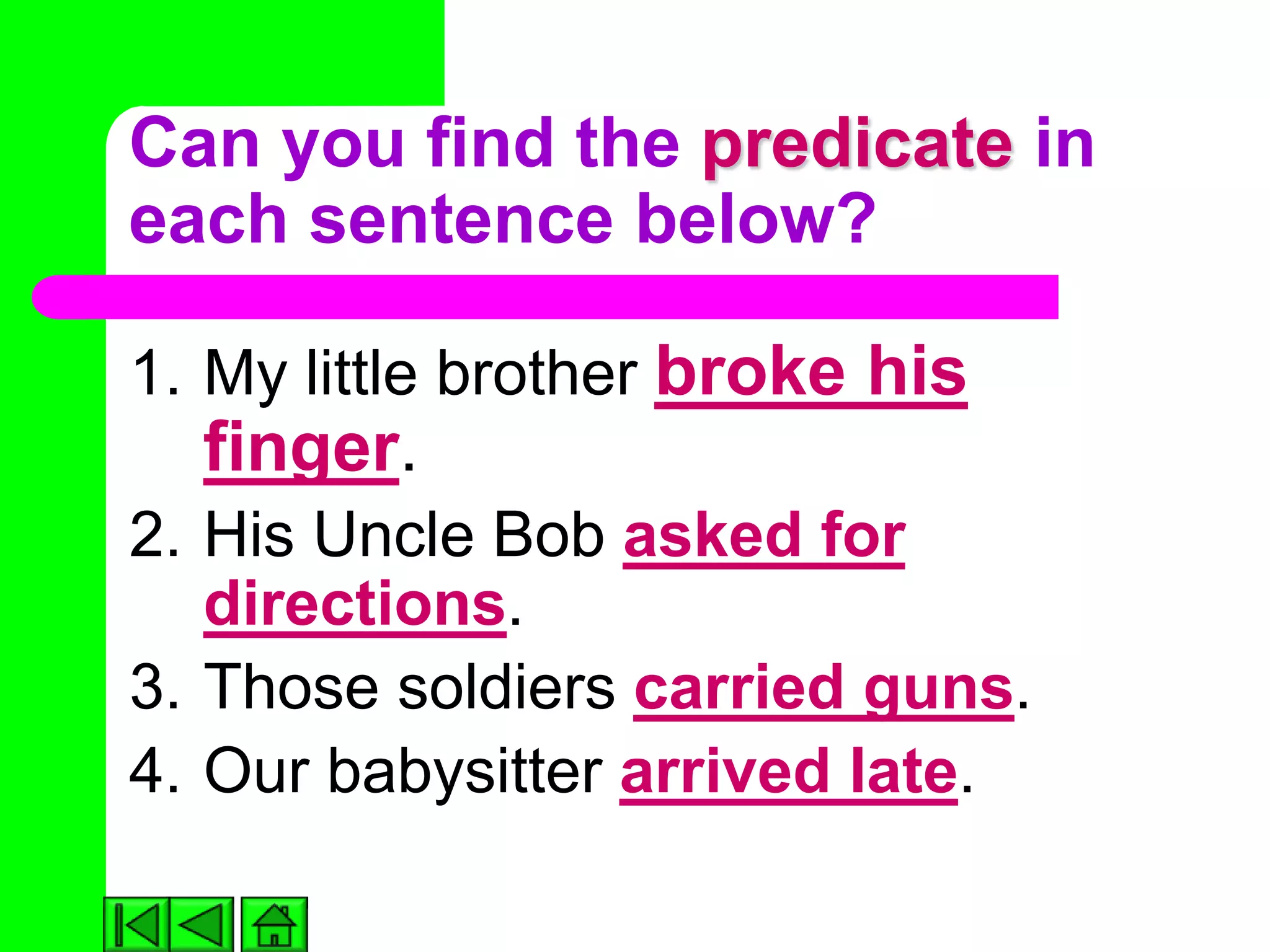 Can you find the predicate in
each sentence below?

1. My little brother broke his
  finger.
2. His Uncle Bob asked for
   directions.
3. Those soldiers carried guns.
4. Our babysitter arrived late.
 