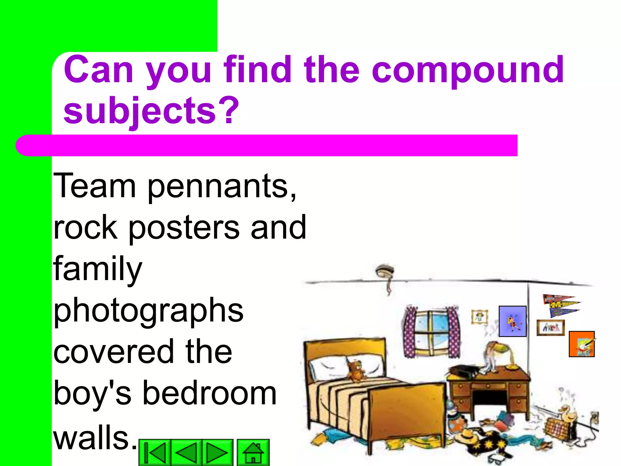 Can you find the compound
subjects?
Team pennants,
rock posters and
family
photographs
covered the
boy's bedroom
walls.
 